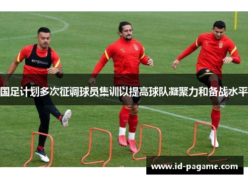 国足计划多次征调球员集训以提高球队凝聚力和备战水平