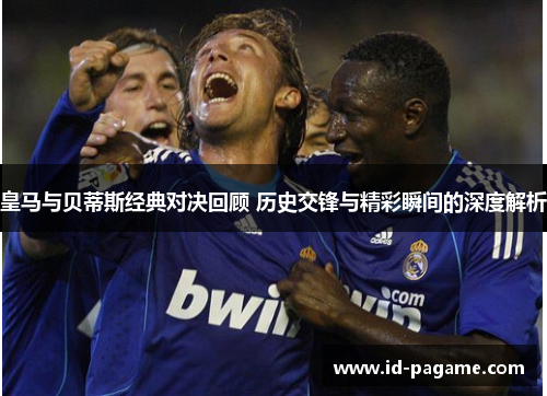 皇马与贝蒂斯经典对决回顾 历史交锋与精彩瞬间的深度解析