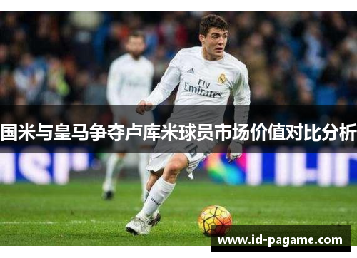 国米与皇马争夺卢库米球员市场价值对比分析