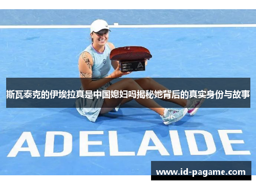 斯瓦泰克的伊埃拉真是中国媳妇吗揭秘她背后的真实身份与故事