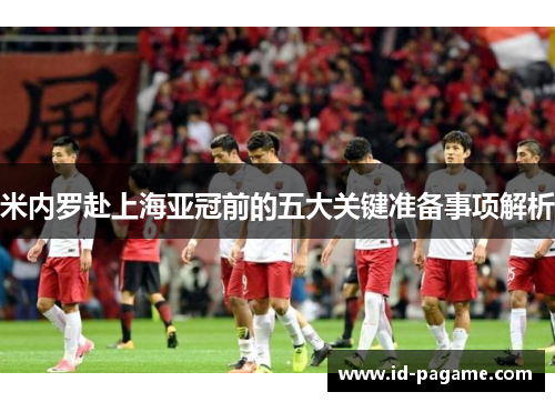 米内罗赴上海亚冠前的五大关键准备事项解析