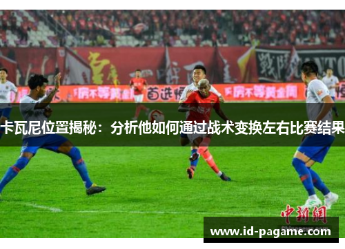 卡瓦尼位置揭秘：分析他如何通过战术变换左右比赛结果