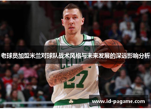 老球员加盟米兰对球队战术风格与未来发展的深远影响分析