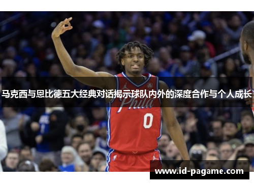 马克西与恩比德五大经典对话揭示球队内外的深度合作与个人成长 马克西与恩比德五大经典对话揭示球队内外的深度合作与个人成长