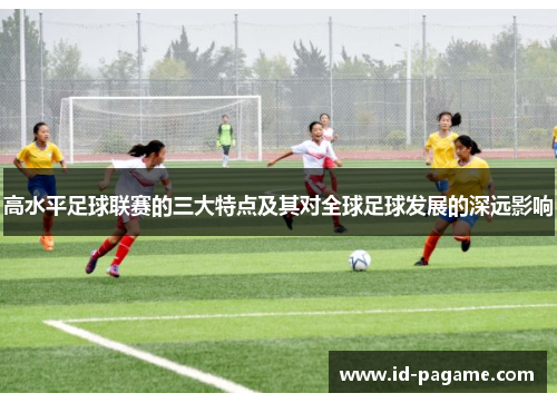 高水平足球联赛的三大特点及其对全球足球发展的深远影响 高水平足球联赛的三大特点及其对全球足球发展的深远影响