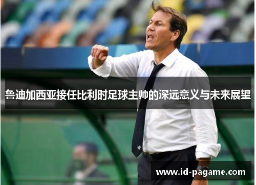 鲁迪加西亚接任比利时足球主帅的深远意义与未来展望 鲁迪加西亚接任比利时足球主帅的深远意义与未来展望