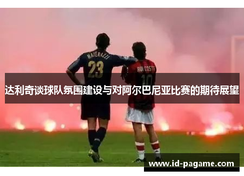 达利奇谈球队氛围建设与对阿尔巴尼亚比赛的期待展望 达利奇谈球队氛围建设与对阿尔巴尼亚比赛的期待展望