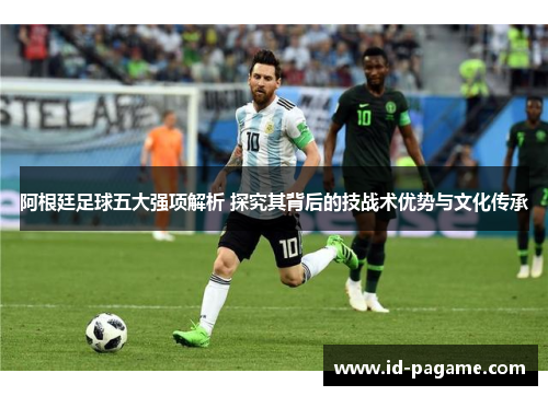 阿根廷足球五大强项解析 探究其背后的技战术优势与文化传承