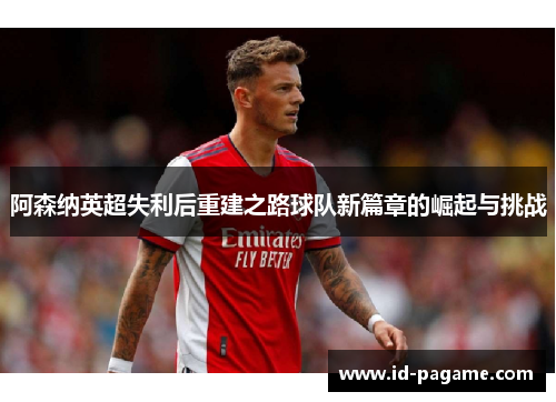 阿森纳英超失利后重建之路球队新篇章的崛起与挑战