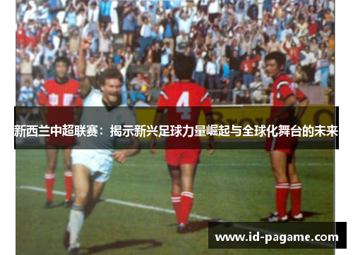 新西兰中超联赛：揭示新兴足球力量崛起与全球化舞台的未来