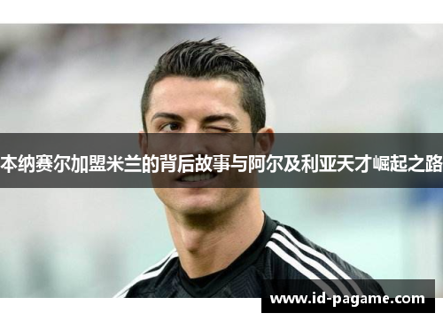 本纳赛尔加盟米兰的背后故事与阿尔及利亚天才崛起之路