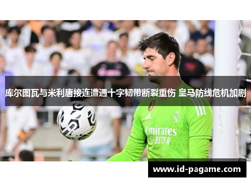 库尔图瓦与米利唐接连遭遇十字韧带断裂重伤 皇马防线危机加剧