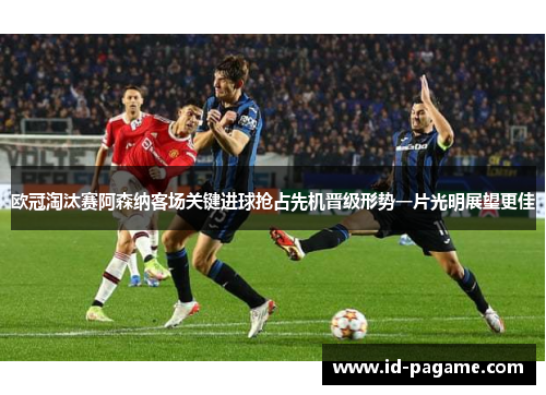 欧冠淘汰赛阿森纳客场关键进球抢占先机晋级形势一片光明展望更佳