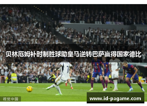 贝林厄姆补时制胜球助皇马逆转巴萨赢得国家德比