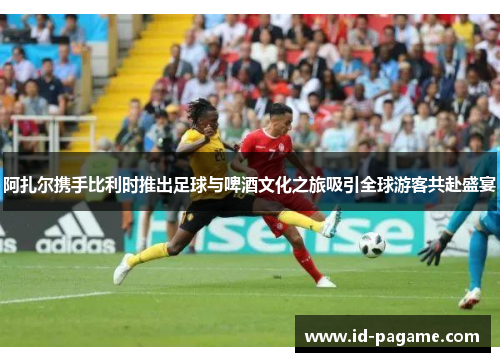 阿扎尔携手比利时推出足球与啤酒文化之旅吸引全球游客共赴盛宴