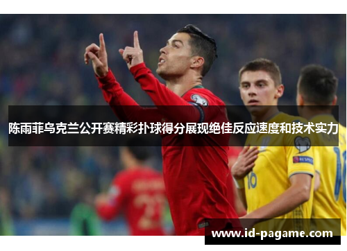 陈雨菲乌克兰公开赛精彩扑球得分展现绝佳反应速度和技术实力