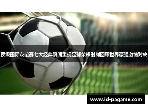 顶级国际友谊赛七大经典瞬间重现足球荣耀时刻回顾世界豪强激情对决