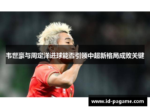 韦世豪与周定洋进球能否引领中超新格局成败关键