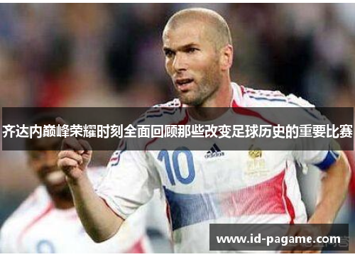 齐达内巅峰荣耀时刻全面回顾那些改变足球历史的重要比赛