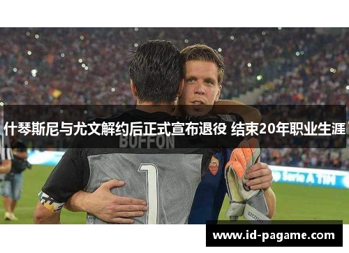 什琴斯尼与尤文解约后正式宣布退役 结束20年职业生涯 什琴斯尼与尤文解约后正式宣布退役 结束20年职业生涯