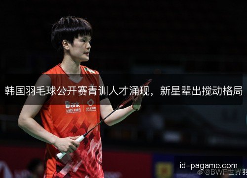 韩国羽毛球公开赛青训人才涌现,新星辈出搅动格局 韩国羽毛球公开赛青训人才涌现,新星辈出搅动格局